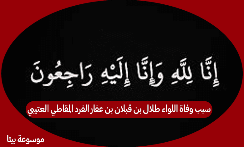 سبب وفاة اللواء طلال بن قبلان بن عفار الفرد المقاطي العتيبي