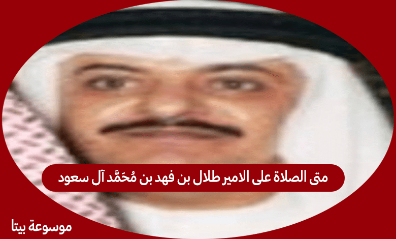 متى الصلاة على الامير طلال بن فهد بن محمد آل سعود