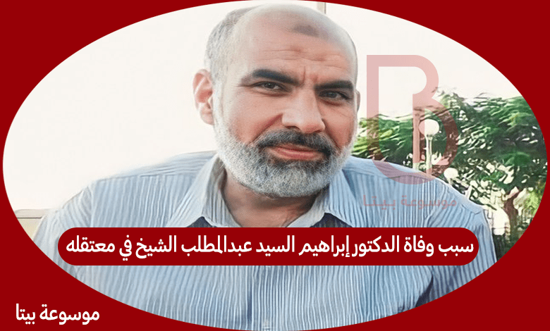 سبب وفاة الدكتور إبراهيم السيد عبدالمطلب الشيخ في معتقله