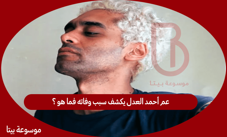 مدحت العدل عم أحمد العدل يكشف سبب وفاته فما هو ؟